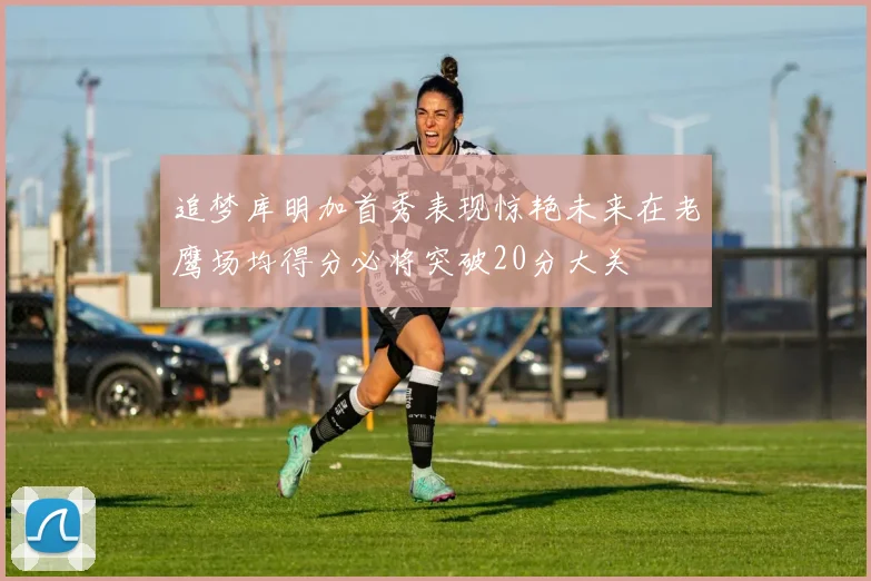 追梦库明加首秀表现惊艳未来在老鹰场均得分必将突破20分大关