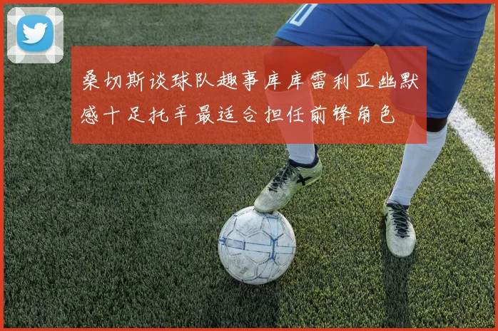 桑切斯谈球队趣事库库雷利亚幽默感十足托辛最适合担任前锋角色