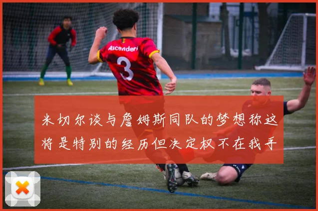 米切尔谈与詹姆斯同队的梦想称这将是特别的经历但决定权不在我手中