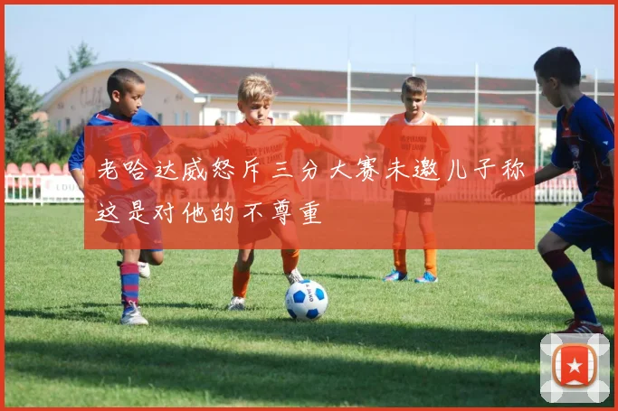 老哈达威怒斥三分大赛未邀儿子称这是对他的不尊重