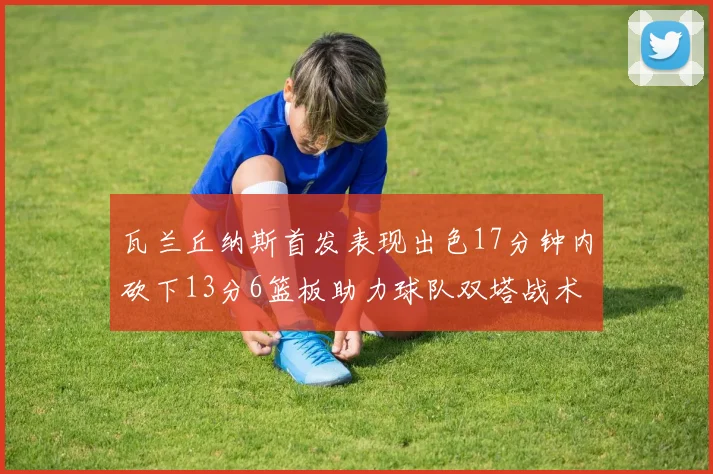 瓦兰丘纳斯首发表现出色17分钟内砍下13分6篮板助力球队双塔战术
