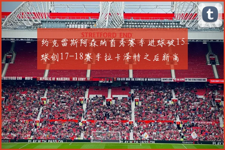 约克雷斯阿森纳首秀赛季进球破15球创17-18赛季拉卡泽特之后新高