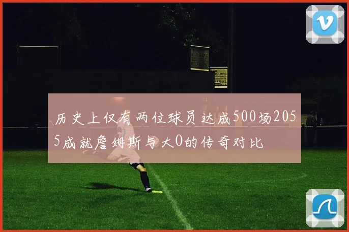 历史上仅有两位球员达成500场2055成就詹姆斯与大O的传奇对比