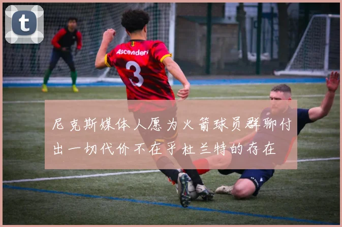 尼克斯媒体人愿为火箭球员群聊付出一切代价不在乎杜兰特的存在