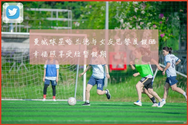 曼城球星哈兰德与女友巴黎度假晒幸福照享受短暂假期