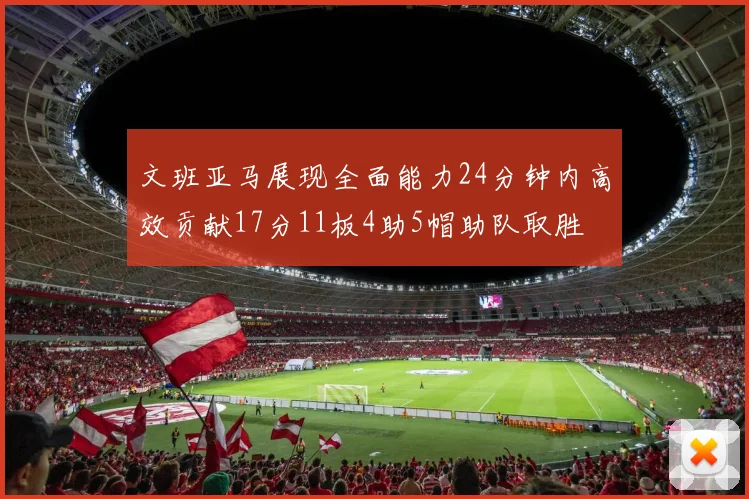 文班亚马展现全面能力24分钟内高效贡献17分11板4助5帽助队取胜