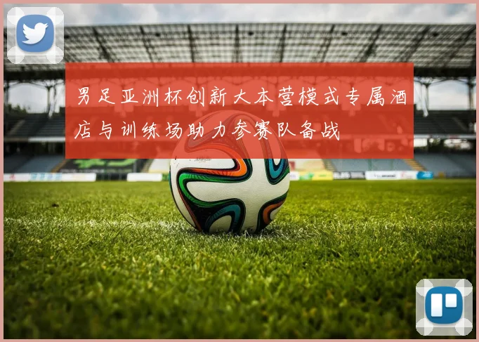 男足亚洲杯创新大本营模式专属酒店与训练场助力参赛队备战