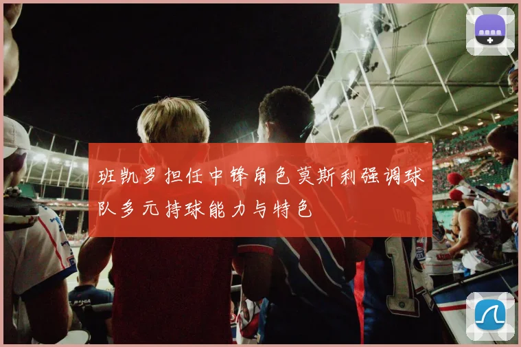 班凯罗担任中锋角色莫斯利强调球队多元持球能力与特色