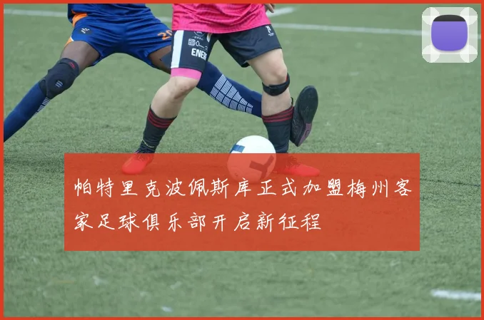 帕特里克波佩斯库正式加盟梅州客家足球俱乐部开启新征程