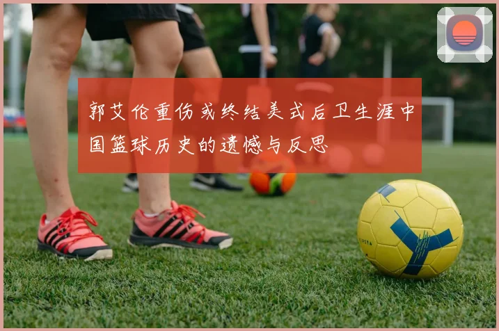 郭艾伦重伤或终结美式后卫生涯中国篮球历史的遗憾与反思