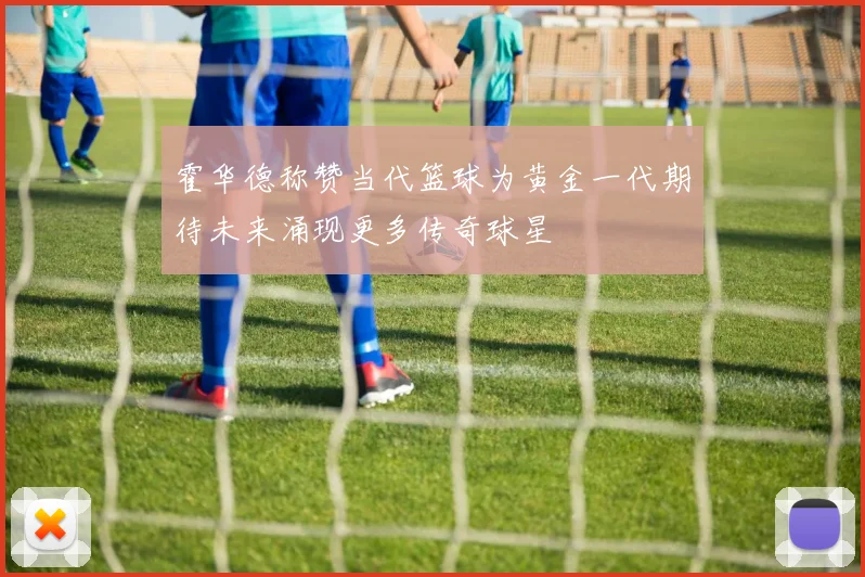 霍华德称赞当代篮球为黄金一代期待未来涌现更多传奇球星