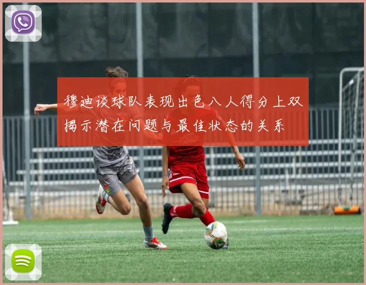 穆迪谈球队表现出色八人得分上双揭示潜在问题与最佳状态的关系