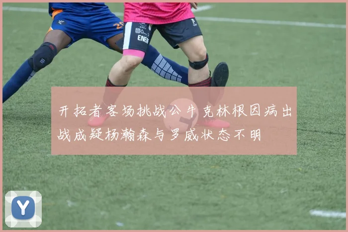 开拓者客场挑战公牛克林根因病出战成疑杨瀚森与罗威状态不明