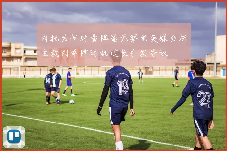 内托为何对黄牌毫无察觉英媒分析主裁判举牌时机过长引发争议