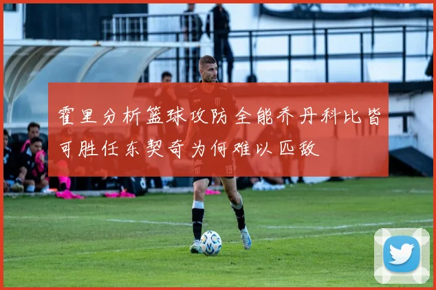 霍里分析篮球攻防全能乔丹科比皆可胜任东契奇为何难以匹敌