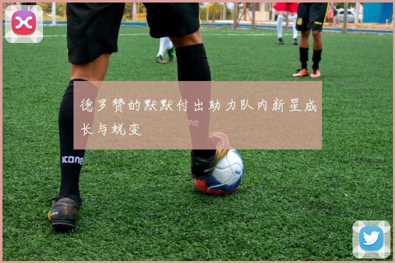 德罗赞的默默付出助力队内新星成长与蜕变