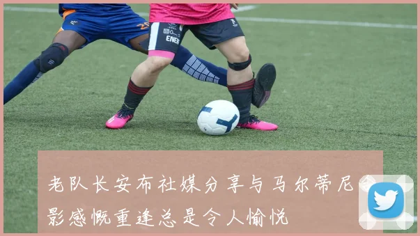 老队长安布社媒分享与马尔蒂尼合影感慨重逢总是令人愉悦