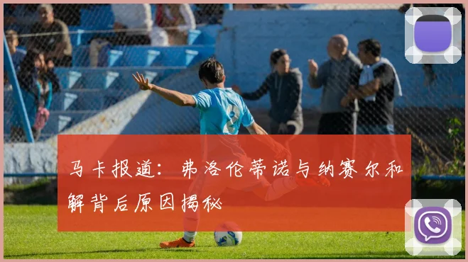 马卡报道：弗洛伦蒂诺与纳赛尔和解背后原因揭秘